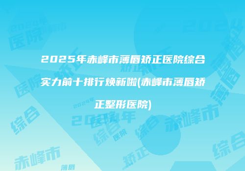 2025年赤峰市薄唇矫正医院综合实力前十排行焕新啦(赤峰市薄唇矫正整形医院)