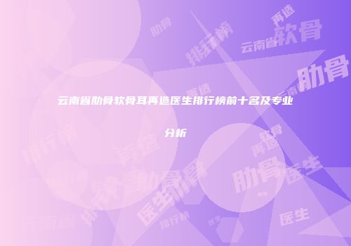云南省肋骨软骨耳再造医生排行榜前十名及专业分析