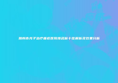 滁州市光子治疗痤疮医院排名前十佳解析及效果分析