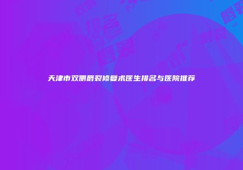 天津市双侧唇裂修复术医生排名与医院推荐