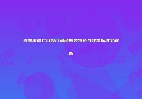 吉林市德仁口腔门诊部服务特色与收费标准全解析