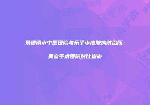 景德镇市中医医院与乐平市皮肤病防治所：美容手术医院对比指南