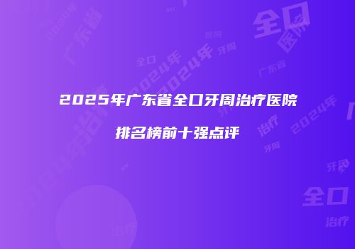 2025年广东省全口牙周治疗医院排名榜前十强点评