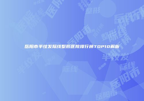 岳阳市半纹发际线整形医院排行榜TOP10解析