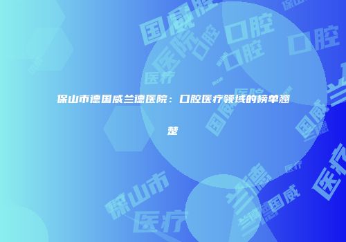 保山市德国威兰德医院：口腔医疗领域的榜单翘楚