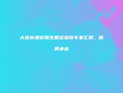 大连市埋伏阻生智齿拔除专家汇聚，服务卓越