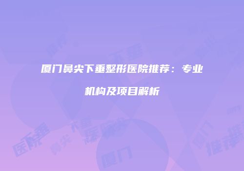 厦门鼻尖下垂整形医院推荐：专业机构及项目解析