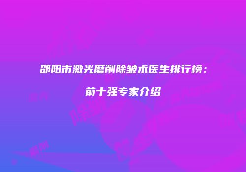 邵阳市激光磨削除皱术医生排行榜：前十强专家介绍