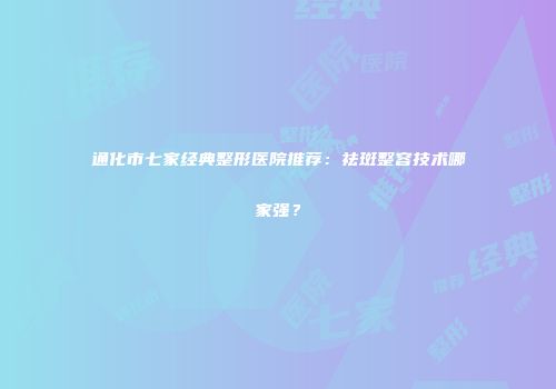 通化市七家经典整形医院推荐：祛斑整容技术哪家强？