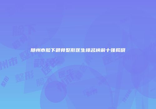 随州市脸下颧骨整形医生排名榜前十强揭晓