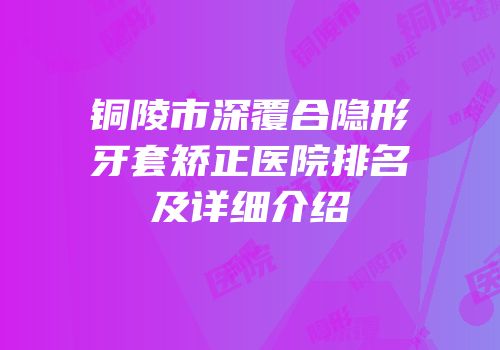 铜陵市深覆合隐形牙套矫正医院排名及详细介绍