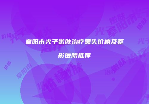 阜阳市光子嫩肤治疗黑头价格及整形医院推荐