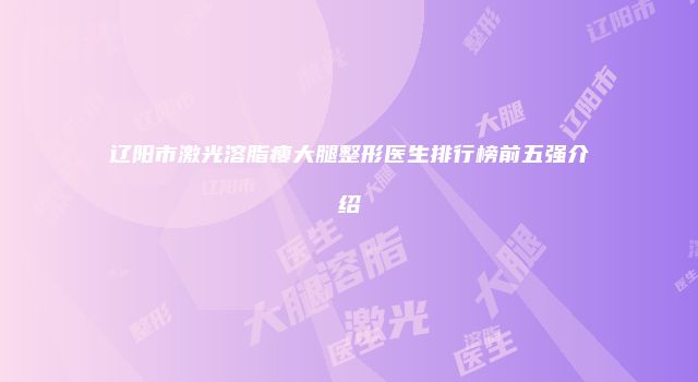 辽阳市激光溶脂瘦大腿整形医生排行榜前五强介绍