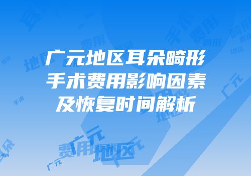 广元地区耳朵畸形手术费用影响因素及恢复时间解析