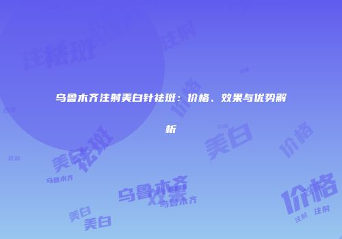 乌鲁木齐注射美白针祛斑：价格、效果与优势解析