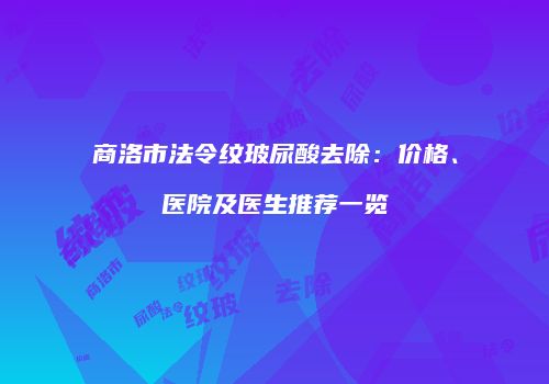 商洛市法令纹玻尿酸去除：价格、医院及医生推荐一览