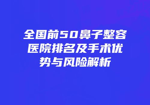 全国前50鼻子整容医院排名及手术优势与风险解析