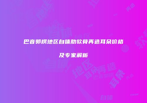 巴音郭楞地区自体肋软骨再造耳朵价格及专家解析