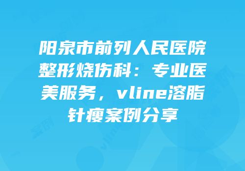 阳泉市前列人民医院整形烧伤科：专业医美服务，vline溶脂针瘦案例分享