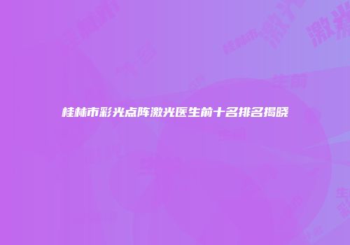桂林市彩光点阵激光医生前十名排名揭晓