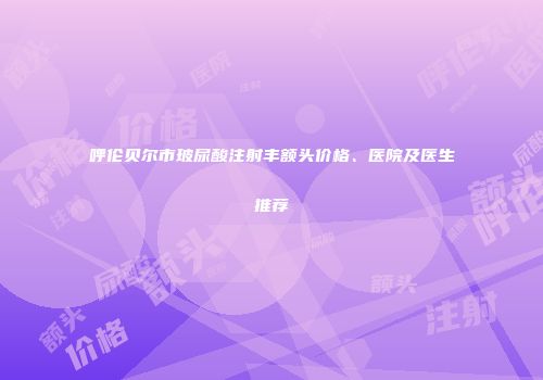 呼伦贝尔市玻尿酸注射丰额头价格、医院及医生推荐