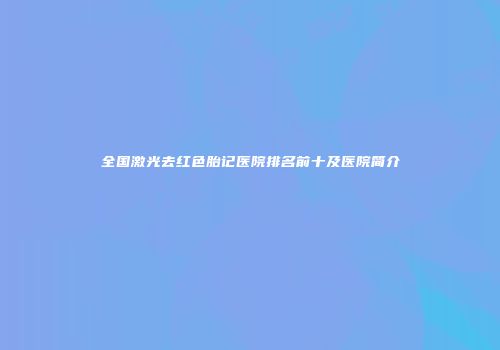 全国激光去红色胎记医院排名前十及医院简介