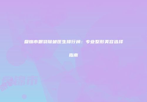 盘锦市眼袋除皱医生排行榜：专业整形美容选择指南