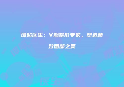 谭超医生：V脸整形专家，塑造精致面部之美
