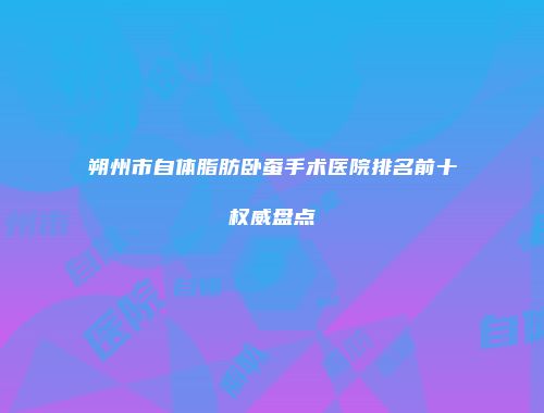 朔州市自体脂肪卧蚕手术医院排名前十权威盘点