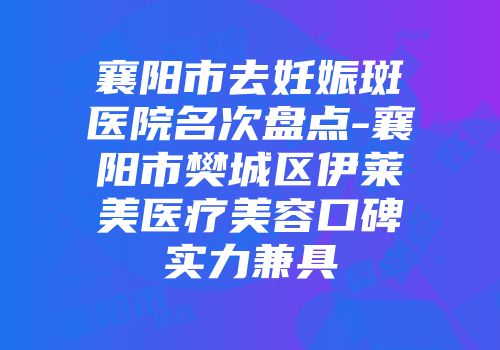 襄阳市去妊娠斑医院名次盘点-襄阳市樊城区伊莱美医疗美容口碑实力兼具
