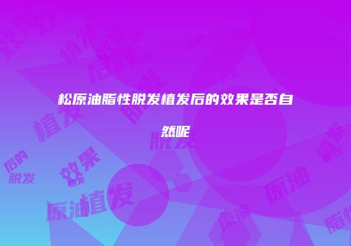 松原油脂性脱发植发后的效果是否自然呢