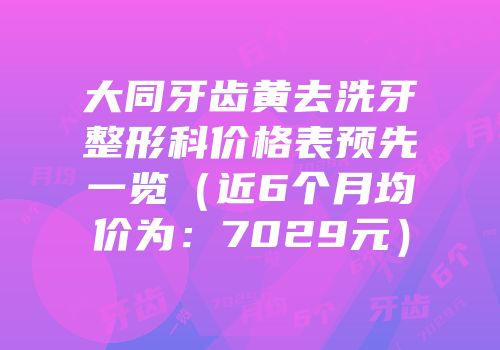 大同牙齿黄去洗牙整形科价格表预先一览（近6个月均价为：7029元）