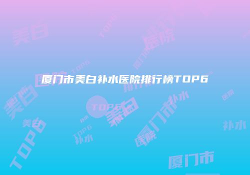 厦门市美白补水医院排行榜TOP6