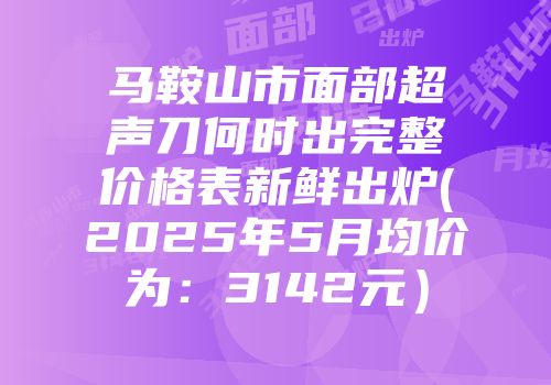 马鞍山市面部超声刀何时出完整价格表新鲜出炉(2025年5月均价为：3142元）