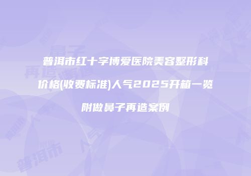 普洱市红十字博爱医院美容整形科价格(收费标准)人气2025开箱一览附做鼻子再造案例