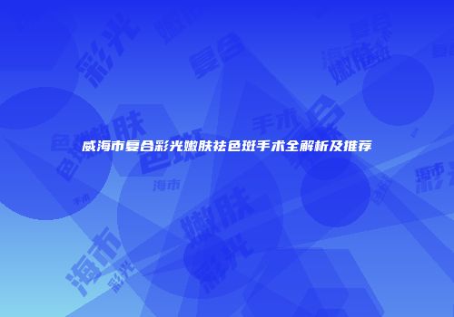 威海市复合彩光嫩肤祛色斑手术全解析及推荐