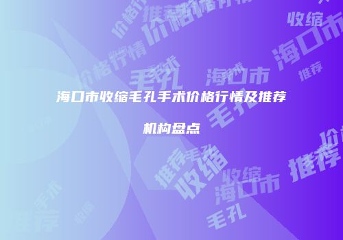 海口市收缩毛孔手术价格行情及推荐机构盘点