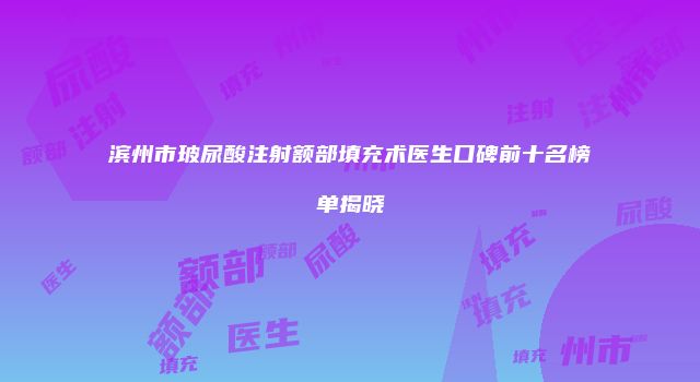 滨州市玻尿酸注射额部填充术医生口碑前十名榜单揭晓