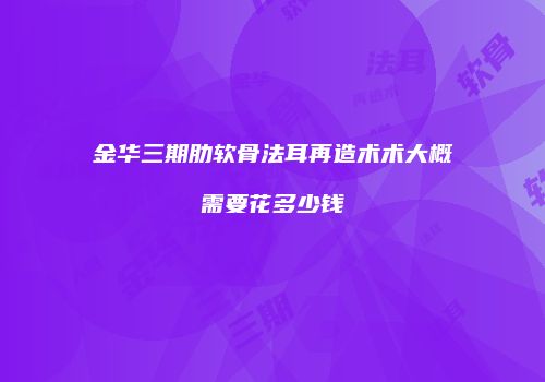 金华三期肋软骨法耳再造术术大概需要花多少钱
