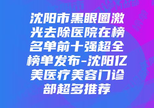 沈阳市黑眼圈激光去除医院在榜名单前十强超全榜单发布-沈阳亿美医疗美容门诊部超多推荐