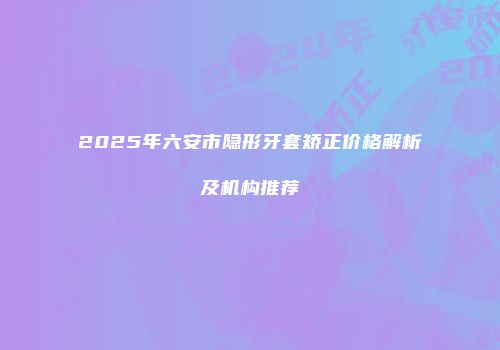 2025年六安市隐形牙套矫正价格解析及机构推荐