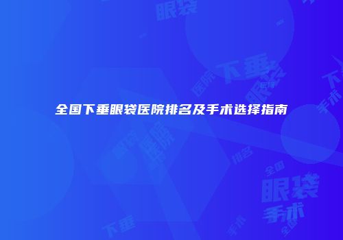 全国下垂眼袋医院排名及手术选择指南