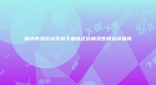 丽水市悬吊法乳房下垂矫正价格及医院选择指南