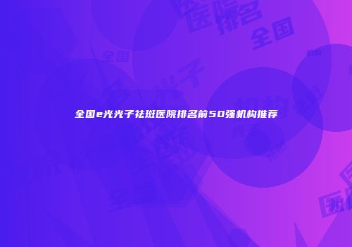 全国e光光子祛斑医院排名前50强机构推荐