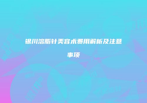 银川溶脂针美容术费用解析及注意事项