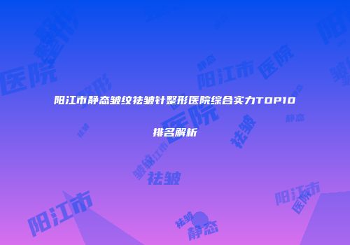 阳江市静态皱纹祛皱针整形医院综合实力TOP10排名解析