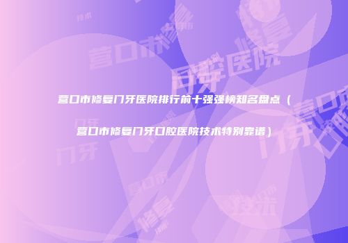 营口市修复门牙医院排行前十强强榜知名盘点（营口市修复门牙口腔医院技术特别靠谱）