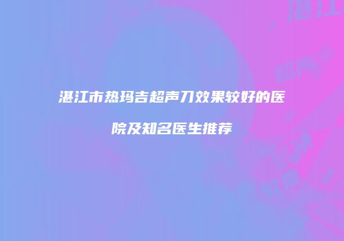 湛江市热玛吉超声刀效果较好的医院及知名医生推荐
