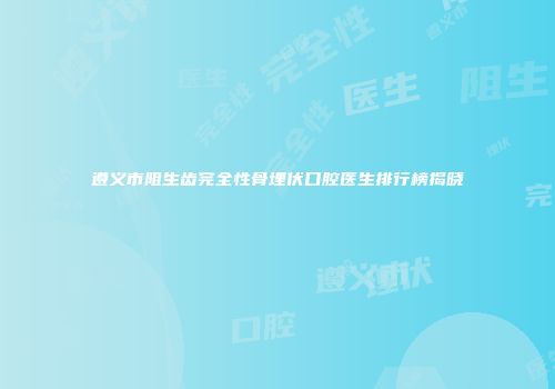 遵义市阻生齿完全性骨埋伏口腔医生排行榜揭晓