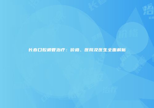 长春口腔根管治疗：价格、医院及医生全面解析